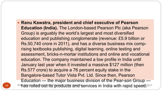  Ranu Kawatra, president and chief executive of Pearson
Education (India). The London-based Pearson Plc (aka Pearson
Group) is arguably the world’s largest and most diversified
education and publishing conglomerate (revenue: £5.9 billion or
Rs.50,740 crore in 2011), and has a diverse business mix comp-
rising textbooks publishing, digital learning, online testing and
assessment, bricks-n-mortar institutions and online and vocational
education. The company maintained a low profile in India until
January last year when it invested a massive $127 million (then
Rs.577 crore) to acquire a 76 percent equity stake in the
Bangalore-based Tutor Vista Pvt. Ltd. Since then, Pearson
Education — the major business division of the Pear-son Group —
has rolled out its products and services in India with rapid speed.5/8/2017Anajli Sharma et.al.Department of Education Tezpur University34
 