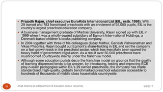 Prajodh Rajan, chief executive EuroKids International Ltd (EIL, estb. 1998). With
29 owned and 783 franchised preschools with an enrolment of 55,000 pupils, EIL is the
country’s largest preschool education company.
 A business management graduate of Madras University, Rajan signed up with EIL in
1999 when it was a wholly-owned subsidiary of Egmont Inter-national Holdings, a
Denmark-based children’s books publishing company.
 In 2004 together with three of his colleagues (Uday Mathur, Ganesh Vishwanathan and
Vikas Phadnis), Rajan bought out Egmont’s share-holding in EIL and set the company
on a fast-growth track in the preschool sector, which has mercifully been spared the
heavy hand of government regul-ation. As a result over 50,000 preschools have
mushroomed countrywide mainly under the franchise model.
 Although some education purists decry the franchise model on grounds that the quality
of learning dispensed tends to be uneven, by introducing, testing and improving ECE
play-n-learn pedagogies within EIL’s 29 owned preschools, the company has made
standardised, high-quality, globally benchmarked preschool education accessible to
hundreds of thousands of middle class households countrywide.
5/8/2017Anajli Sharma et.al.Department of Education Tezpur University35
 
