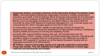  Hemendra Kothari, promoter-chairman of the Hemendra Kothari Foundation (estb.
2008), a Mumbai-based philanthropic organisation focused on wildlife conservation,
education and health. A former Bombay Stock Exchange heavyweight (D.S Purbhoodas
& Co) and former chairman of DSP Merrill Lynch, Kothari sold his interest in the firm to
Merrill Lynch and the Bank of America for over $500 million in the period 2005-09.
Currently he chairs DSP Blackrock Investment Managers Pvt. Ltd, a private equity and
mutual funds firm which manages assets of over Rs.41,000 crore.
 An enthusiastic and committed wildlife conservationist, Kothari promoted the
eponymous foundation to reduce the dependence of tribal people residing in habitations
abutting wildlife sanctuaries on thinning and depleting forests.
 Currently HKF supports NGOs working with over 100 schools sited near the
Ranthambhore, Pench, Tadoba, Andhari and Mudhumalai tiger reserves, educating and
upskilling children to prepare them for employment in non-traditional occupations.
Moreover, HKF supports 21 schools run by the Nashik Education Society with an
aggregate enrolment of 27,000 students.
 Mr Kothari hopes to favourably impact and upgrade neglected communities
living near forests. This will stablilise the fragile environments in which tiger
reserves and sanctuaries are located.
5/8/2017Anajli Sharma et.al.Department of Education Tezpur University36
 