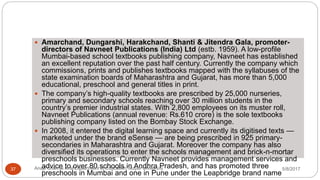  Amarchand, Dungarshi, Harakchand, Shanti & Jitendra Gala, promoter-
directors of Navneet Publications (India) Ltd (estb. 1959). A low-profile
Mumbai-based school textbooks publishing company, Navneet has established
an excellent reputation over the past half century. Currently the company which
commissions, prints and publishes textbooks mapped with the syllabuses of the
state examination boards of Maharashtra and Gujarat, has more than 5,000
educational, preschool and general titles in print.
 The company’s high-quality textbooks are prescribed by 25,000 nurseries,
primary and secondary schools reaching over 30 million students in the
country’s premier industrial states. With 2,800 employees on its muster roll,
Navneet Publications (annual revenue: Rs.610 crore) is the sole textbooks
publishing company listed on the Bombay Stock Exchange.
 In 2008, it entered the digital learning space and currently its digitised texts —
marketed under the brand eSense — are being prescribed in 925 primary-
secondaries in Maharashtra and Gujarat. Moreover the company has also
diversified its operations to enter the schools management and brick-n-mortar
preschools businesses. Currently Navneet provides management services and
advice to over 80 schools in Andhra Pradesh, and has promoted three
preschools in Mumbai and one in Pune under the Leapbridge brand name
5/8/2017Anajli Sharma et.al.Department of Education Tezpur University37
 