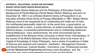  HISTORICAL EDUCATIONAL LEADER AND REFORMER
 BHARAT RATNA PANDIT MADAN MOHAN MALVIA
 Pandit Madan Mohan Malaviya and His Philosophy of Education Family
Background of Pandit Malaviya Pandit Madan Mohan Malaviya was born on
December 25, 1861 in an orthodox Brahmin family at Prayag Born in an
educated orthodox Hindu family at Prayag (Allahabad) in 1861, Madan Mohan
Malaviya name to be recognized as an outstanding and noble son of India.
His multifaceted personality made him, at the same time, a great patriot, an
educationist with a vision, a social reformer, an ardent journalist, reluctant but
effective lawyer, a successful parliamentarian and an outstanding statesman.
Among Malaviya’s many achievements, the most monumental was the
establishment of the Banaras Hindu University or Kashi Hindu Vishvidyalaya. In
the course of his lifetime Banaras Hindu University came to be known as a
Capital of Knowledge of Indian Philosophy and a centre of excellence in fields
of Science and research and Literature , Aesthetics , Management Sciences
and Social Sciences, Cultural Studies , Commerce ,Law ,Professonal courses
such as Medical and Engineering and many more disciplines and the 5/8/2017Anajli Sharma et.al.Department of Education Tezpur University38
 