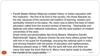  Pandit Madan Mohan Malaviya created history in Indian education with
this institution - the first of its kind in the country. He chose Banaras as
the site, because of the centuries old tradition of learning, wisdom and
spirituality inherent to the place. His vision was to blend the best of Indian
education called from the ancient centres of learning - Takshashila and
Nalanda and other hallowed institutions, with the best tradition of modern
universities of the west.
Great minds and personalities like Annie Besant, Mahatma Gandhi,
Rabindranath Tagore, Shyama Charan De and many others joined hand
with him in his quest for knowledge, arousing the national spirit in India
and winning freedom with the power of education and righteousness.
Malaviya passed away in 1946. But his spirit still lives and there are
many who bear the torch that he lit, Many more stand ready to shoulder
the mantle of his responsibility 5/8/2017Anajli Sharma et.al.Department of Education Tezpur University39
 