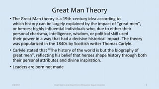 Great Man Theory
• The Great Man theory is a 19th-century idea according to
which history can be largely explained by the impact of "great men",
or heroes; highly influential individuals who, due to either their
personal charisma, intelligence, wisdom, or political skill used
their power in a way that had a decisive historical impact. The theory
was popularized in the 1840s by Scottish writer Thomas Carlyle.
• Carlyle stated that "The history of the world is but the biography of
great men", reflecting his belief that heroes shape history through both
their personal attributes and divine inspiration.
• Leaders are born not made
5/8/2017 Anajli Sharma et.al.Department of Education Tezpur University 4
 