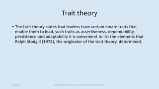 Trait theory
• The trait theory states that leaders have certain innate traits that
enable them to lead, such traits as assertiveness, dependability,
persistence and adaptability it is convenient to list the elements that
Ralph Stodgill (1974), the originator of the trait theory, determined.
5/8/2017 Anajli Sharma et.al.Department of Education Tezpur University 5
 