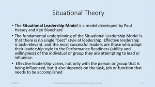 Situational Theory
• The Situational Leadership Model is a model developed by Paul
Hersey and Ken Blanchard
• The fundamental underpinning of the Situational Leadership Model is
that there is no single "best" style of leadership. Effective leadership
is task-relevant, and the most successful leaders are those who adapt
their leadership style to the Performance Readiness (ability and
willingness) of the individual or group they are attempting to lead or
influence.
• Effective leadership varies, not only with the person or group that is
being influenced, but it also depends on the task, job or function that
needs to be accomplished
5/8/2017 Anajli Sharma et.al.Department of Education Tezpur University 6
 