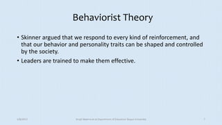 Behaviorist Theory
• Skinner argued that we respond to every kind of reinforcement, and
that our behavior and personality traits can be shaped and controlled
by the society.
• Leaders are trained to make them effective.
5/8/2017 Anajli Sharma et.al.Department of Education Tezpur University 7
 