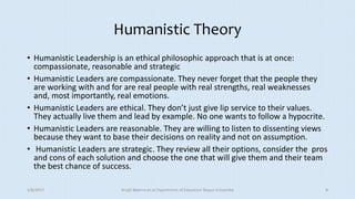 Humanistic Theory
• Humanistic Leadership is an ethical philosophic approach that is at once:
compassionate, reasonable and strategic
• Humanistic Leaders are compassionate. They never forget that the people they
are working with and for are real people with real strengths, real weaknesses
and, most importantly, real emotions.
• Humanistic Leaders are ethical. They don’t just give lip service to their values.
They actually live them and lead by example. No one wants to follow a hypocrite.
• Humanistic Leaders are reasonable. They are willing to listen to dissenting views
because they want to base their decisions on reality and not on assumption.
• Humanistic Leaders are strategic. They review all their options, consider the pros
and cons of each solution and choose the one that will give them and their team
the best chance of success.
5/8/2017 Anajli Sharma et.al.Department of Education Tezpur University 8
 
