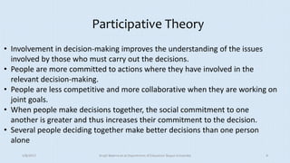 Participative Theory
• Involvement in decision-making improves the understanding of the issues
involved by those who must carry out the decisions.
• People are more committed to actions where they have involved in the
relevant decision-making.
• People are less competitive and more collaborative when they are working on
joint goals.
• When people make decisions together, the social commitment to one
another is greater and thus increases their commitment to the decision.
• Several people deciding together make better decisions than one person
alone
5/8/2017 Anajli Sharma et.al.Department of Education Tezpur University 9
 
