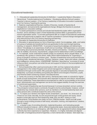 Educational-leadership
1. 1.  Educational Leadership Introduction & Definition  Leadership Styles in Education
Hierarchical, Transformational and Facilitative  Developing effective School Leaders
Teacher’s role as Leaders  21st Century Leadership in Education Innovation Leadership
and 21st Century Teaching & Learning
2. 2. Explores organizational theories, models of theories, models of leadership &
management, and personal & organizational change. Bridges the theories to practical
applications in education settings.
3. 3. To assist participants to choose and situate best leadership styles within organization
function, and to develop a vision of their leadership practice within a perspective of how
school organization works. To provide participants with an insight of Educational Leadership
styles and opportunity to explore role of Teacher as leaders in school change management
and restructuring in the 21st Century teaching and learning.
4. 4. Education & Leadership Introduction & Definition
5. 5. Education in general sense is a form of learning in which the knowledge, skills, and habits
of a group of people are transferred from one generation to the next through teaching,
training, or research. EDUCATION • A process of acquiring knowledge and delivering to
others • Knowledge is an awareness of self and surroundings • Self awareness is a process
of knowing about personal potentials, faculties, dreams and desires. • knowing surroundings
with its realities, structures, requirements, usages and its relationship to self is knowledge.
6. 6. For example, some understand a leader simply as somebody whom people follow, or as
somebody who guides or directs others, while others define leadership as "organizing a
group of people to achieve a common goal’’. ’Studies of leadership have produced theories
involving traits, situational interaction, function, behavior, power, vision and values, charisma,
and intelligence, among others. LEADERSHIP Definition: described as “a process of social
influence which one person can enlist the aid and support of others in the accomplishment of
a common task’’.
7. 7. School leadership-often used synonymously in USA and has replaced educational
management in the United Kingdom and school management in Pakistan. Several
institutions through out the world offer graduate degrees in educational leadership. School
leadership- a process of enlisting and guiding the talents and energies of teachers, pupils,
and Parents toward achieving common educational aims.
8. 8. Came into currency in the late 20th century. Demands were made on schools for higher
levels of pupil achievement, and schools were expected to improve and reform. Introduction:
School Leadership These expectations accompanied by calls for accountability at the school
level. Administration and management are terms that suggest stability through the exercise
of control and supervision.
9. 9. The concept of leadership was favored because it conveys dynamism and pro-activity.
The principal or school head is commonly thought to be the school leader; however, school
leadership may include other persons, such as members of a formal leadership team and
other persons who contribute toward the aims of the school.
10. 10. To inspire your workers into higher levels of teamwork, you must:- be, know and, do.
These do not come naturally, but are acquired through continual work and study. Good
leaders continually improve their leadership skills; they are NOT resting on their
achievements. Good leaders are made not born. Effective leader- desire and will power
through a never ending process of self-study, education, training, and experience. Leaders,
Born or made?
11. 11. -a leader's way of providing direction, implementing plans, and motivating people.
Different situations however, call for different leadership styles. Autocratic leadership style-
may be most effective in an emergency, with little time on an agreement & where designated
authority has more experience or expertise:- However, in a highly motivated and aligned
team with a homogeneous level of expertise, a more democratic or laissez- faire style may
 