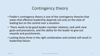 Contingency theory
• Fiedler's contingency theory is one of the contingency theories that
states that effective leadership depends not only on the style of
leading but on the control over a situation.
• There needs to be good leader-member relations, task with clear
goals and procedures, and the ability for the leader to give out
rewards and punishments.
• Lacking these three in the right combination and context will result in
leadership failure.
8/16/2017 Tezpur University Anjali Sharma 10
 