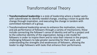 Transformational Theory
• Transformational leadership is a style of leadership where a leader works
with subordinates to identify needed change, creating a vision to guide the
change through inspiration, and executing the change in tandem with
committed members of a group.
• Transformational leadership serves to enhance the motivation, morale,
and job performance of followers through a variety of mechanisms; these
include connecting the follower's sense of identity and self to a project and
to the collective identity of the organization; being a role model for
followers in order to inspire them and to raise their interest in the project;
challenging followers to take greater ownership for their work, and
understanding the strengths and weaknesses of followers, allowing the
leader to align followers with tasks that enhance their performance.
8/16/2017 Tezpur University Anjali Sharma 12
 
