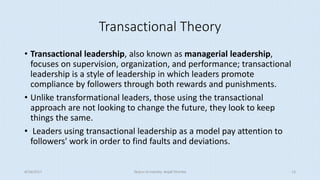 Transactional Theory
• Transactional leadership, also known as managerial leadership,
focuses on supervision, organization, and performance; transactional
leadership is a style of leadership in which leaders promote
compliance by followers through both rewards and punishments.
• Unlike transformational leaders, those using the transactional
approach are not looking to change the future, they look to keep
things the same.
• Leaders using transactional leadership as a model pay attention to
followers' work in order to find faults and deviations.
8/16/2017 Tezpur University Anjali Sharma 13
 