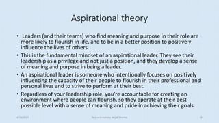 Aspirational theory
• Leaders (and their teams) who find meaning and purpose in their role are
more likely to flourish in life, and to be in a better position to positively
influence the lives of others.
• This is the fundamental mindset of an aspirational leader. They see their
leadership as a privilege and not just a position, and they develop a sense
of meaning and purpose in being a leader.
• An aspirational leader is someone who intentionally focuses on positively
influencing the capacity of their people to flourish in their professional and
personal lives and to strive to perform at their best.
• Regardless of your leadership role, you’re accountable for creating an
environment where people can flourish, so they operate at their best
possible level with a sense of meaning and pride in achieving their goals.
8/16/2017 Tezpur University Anjali Sharma 14
 
