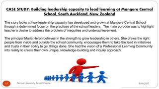 CASE STUDY: Building leadership capacity to lead learning at Mangere Central
School, South Auckland, New Zealand
The story looks at how leadership capacity has developed and grown at Mangere Central School
through a determined focus on the practices of the school leaders. The main purpose was to highlight
teacher’s desire to address the problem of inequities and underachievement.
The principal Maria Heron believes in the strength to grow leadership in others. She draws the right
people from inside and outside the school community, encourages them to take the lead in initiatives
and trusts in their ability to get things done. She had the vision of a Professional Learning Community
into reality to create their own unique, knowledge-building and inquiry approach.
8/16/2017Tezpur University Anjali Sharma17
 