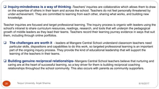  Inquiry-mindedness is a way of thinking -Teachers' inquiries are collaborative which allows them to draw
on the expertise of others in their team and across the school. Teachers do not feel personally threatened by
under-achievement. They are committed to learning from each other, sharing what works, and building new
knowledge.
Teacher inquiries are focused and target professional learning. The inquiry process is organic with leaders using the
school's intranet to share curriculum resources, readings, research, and tools that will underpin the pedagogical
growth of middle leaders as they lead their teams. Teachers record their learning journey evidence in ways that suit
them, including through online portfolios.
 The challenges are worth it - leaders at Mangere Central School understand classroom teachers need
particular skills, dispositions and capabilities to do this work, so targeted professional learning is an important
part of the ongoing inquiry process. They provide the kind of educational leadership that will support the
learning of the teachers in their teams.
 Building genuine reciprocal relationships- Mangere Central School teachers believe that nurturing and
caring are at the heart of successful learning, so a key driver for them is building reciprocal coaching
relationships throughout the school community. This also occurs with parents as community supporters.
8/16/2017Tezpur University Anjali Sharma20
 