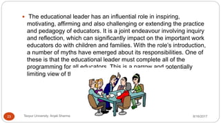  The educational leader has an influential role in inspiring,
motivating, affirming and also challenging or extending the practice
and pedagogy of educators. It is a joint endeavour involving inquiry
and reflection, which can significantly impact on the important work
educators do with children and families. With the role’s introduction,
a number of myths have emerged about its responsibilities. One of
these is that the educational leader must complete all of the
programming for all educators. This is a narrow and potentially
limiting view of this important role.
8/16/2017Tezpur University Anjali Sharma23
 