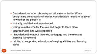  Considerations when choosing an educational leader When
designating an educational leader, consideration needs to be given
to whether the person is:
 suitably qualified and experienced
 willing to make time for the role and eager to learn more
 approachable and well respected
 knowledgeable about theories, pedagogy and the relevant
learning frameworks
 skilled at supporting educators of varying abilities and learning
styles
8/16/2017Tezpur University Anjali Sharma24
 