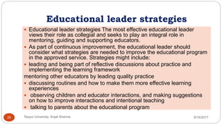 Educational leader strategies
 Educational leader strategies The most effective educational leader
views their role as collegial and seeks to play an integral role in
mentoring, guiding and supporting educators.
 As part of continuous improvement, the educational leader should
consider what strategies are needed to improve the educational program
in the approved service. Strategies might include:
 leading and being part of reflective discussions about practice and
implementing the learning framework
mentoring other educators by leading quality practice
 discussing routines and how to make them more effective learning
experiences
 observing children and educator interactions, and making suggestions
on how to improve interactions and intentional teaching
 talking to parents about the educational program
8/16/2017Tezpur University Anjali Sharma25
 