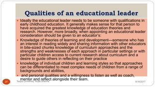 Qualities of an educational leader
 Ideally the educational leader needs to be someone with qualifications in
early childhood education. It generally makes sense for that person to
have acquired the greatest knowledge of education theories and
research. However, more broadly, when appointing an educational leader
consideration should be given to an educator’s:
 Knowledge of theories of learning and development—someone who has
an interest in reading widely and sharing information with other educators
in bite-sized chunks knowledge of curriculum approaches and the
strengths and weaknesses of each approach in particular settings or with
particular children access to current research about curriculum and a
desire to guide others in reflecting on their practice
 knowledge of individual children and learning styles so that approaches
can be differentiated to meet complex needs of children from a range of
backgrounds and abilities,
 and personal qualities and a willingness to listen as well as coach,
mentor and reflect alongside their team.
8/16/2017Tezpur University Anjali Sharma27
 