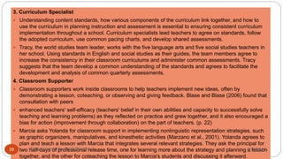 3. Curriculum Specialist
 Understanding content standards, how various components of the curriculum link together, and how to
use the curriculum in planning instruction and assessment is essential to ensuring consistent curriculum
implementation throughout a school. Curriculum specialists lead teachers to agree on standards, follow
the adopted curriculum, use common pacing charts, and develop shared assessments.
 Tracy, the world studies team leader, works with the five language arts and five social studies teachers in
her school. Using standards in English and social studies as their guides, the team members agree to
increase the consistency in their classroom curriculums and administer common assessments. Tracy
suggests that the team develop a common understanding of the standards and agrees to facilitate the
development and analysis of common quarterly assessments.
4. Classroom Supporter
 Classroom supporters work inside classrooms to help teachers implement new ideas, often by
demonstrating a lesson, coteaching, or observing and giving feedback. Blase and Blase (2006) found that
consultation with peers
 enhanced teachers' self-efficacy (teachers' belief in their own abilities and capacity to successfully solve
teaching and learning problems) as they reflected on practice and grew together, and it also encouraged a
bias for action (improvement through collaboration) on the part of teachers. (p. 22)
 Marcia asks Yolanda for classroom support in implementing nonlinguistic representation strategies, such
as graphic organizers, manipulatives, and kinesthetic activities (Marzano et al., 2001). Yolanda agrees to
plan and teach a lesson with Marcia that integrates several relevant strategies. They ask the principal for
two half-days of professional release time, one for learning more about the strategy and planning a lesson
together, and the other for coteaching the lesson to Marcia's students and discussing it afterward.
8/16/2017Tezpur University Anjali Sharma29
 