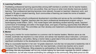 5. Learning Facilitator
 Facilitating professional learning opportunities among staff members is another role for teacher leaders.
When teachers learn with and from one another, they can focus on what most directly improves student
learning. Their professional learning becomes more relevant, focused on teachers' classroom work, and
aligned to fill gaps in student learning. Such communities of learning can break the norms of isolation
present in many schools.
 Frank facilitates the school's professional development committee and serves as the committee's language
arts representative. Together, teachers plan the year's professional development program using a
backmapping model (Killion, 2001). This model begins with identifying student learning needs, teachers'
current level of knowledge and skills in the target areas, and types of learning opportunities that different
groups of teachers need. The committee can then develop and implement a professional development plan
on the basis of their findings.
6. Mentor
 Serving as a mentor for novice teachers is a common role for teacher leaders. Mentors serve as role
models; acclimate new teachers to a new school; and advise new teachers about instruction, curriculum,
procedure, practices, and politics. Being a mentor takes a great deal of time and expertise and makes a
significant contribution to the development of a new professional.
 Ming is a successful teacher in her own 1st grade classroom, but she has not assumed a leadership role in
the school. The principal asks her to mentor her new teammate, a brand-new teacher and a recent
immigrant from the Philippines. Ming prepares by participating in the district's three-day training on
mentoring. Her role as a mentor will not only include helping her teammate negotiate the district, school,
and classroom, but will also include acclimating her colleague to the community. Ming feels proud as she
8/16/2017Tezpur University Anjali Sharma30
 