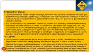 9. Catalyst for Change
 Teacher leaders can also be catalysts for change, visionaries who are “never content with the status quo
but rather always looking for a better way” .Teachers who take on the catalyst role feel secure in their own
work and have a strong commitment to continual improvement. They pose questions to generate analysis
of student learning.
 In a faculty meeting, Larry expresses a concern that teachers may be treating some students differently
from others. Students who come to him for extra assistance have shared their perspectives, and Larry
wants teachers to know what students are saying. As his colleagues discuss reasons for low student
achievement, Larry challenges them to explore data about the relationship between race and discipline
referrals in the school. When teachers begin to point fingers at students, he encourages them to examine
how they can change their instructional practices to improve student engagement and achievement.
10. Learner
 Among the most important roles teacher leaders assume is that of learner. Learners model continual
improvement, demonstrate lifelong learning, and use what they learn to help all students achieve.
 Manuela, the school's new bilingual teacher, is a voracious learner. At every team or faculty meeting, she
identifies something new that she is trying in her classroom. Her willingness to explore new strategies is
infectious. Other teachers, encouraged by her willingness to discuss what works and what doesn't, begin
to talk about their teaching and how it influences student learning. Faculty and team meetings become a
8/16/2017Tezpur University Anjali Sharma32
 