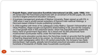  Prajodh Rajan, chief executive EuroKids International Ltd (EIL, estb. 1998). With
29 owned and 783 franchised preschools with an enrolment of 55,000 pupils, EIL is the
country’s largest preschool education company.
 A business management graduate of Madras University, Rajan signed up with EIL in
1999 when it was a wholly-owned subsidiary of Egmont Inter-national Holdings, a
Denmark-based children’s books publishing company.
 In 2004 together with three of his colleagues (Uday Mathur, Ganesh Vishwanathan and
Vikas Phadnis), Rajan bought out Egmont’s share-holding in EIL and set the company
on a fast-growth track in the preschool sector, which has mercifully been spared the
heavy hand of government regul-ation. As a result over 50,000 preschools have
mushroomed countrywide mainly under the franchise model.
 Although some education purists decry the franchise model on grounds that the quality
of learning dispensed tends to be uneven, by introducing, testing and improving ECE
play-n-learn pedagogies within EIL’s 29 owned preschools, the company has made
standardised, high-quality, globally benchmarked preschool education accessible to
hundreds of thousands of middle class households countrywide.
8/16/2017Tezpur University Anjali Sharma35
 