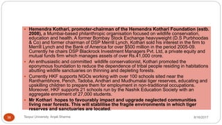  Hemendra Kothari, promoter-chairman of the Hemendra Kothari Foundation (estb.
2008), a Mumbai-based philanthropic organisation focused on wildlife conservation,
education and health. A former Bombay Stock Exchange heavyweight (D.S Purbhoodas
& Co) and former chairman of DSP Merrill Lynch, Kothari sold his interest in the firm to
Merrill Lynch and the Bank of America for over $500 million in the period 2005-09.
Currently he chairs DSP Blackrock Investment Managers Pvt. Ltd, a private equity and
mutual funds firm which manages assets of over Rs.41,000 crore.
 An enthusiastic and committed wildlife conservationist, Kothari promoted the
eponymous foundation to reduce the dependence of tribal people residing in habitations
abutting wildlife sanctuaries on thinning and depleting forests.
 Currently HKF supports NGOs working with over 100 schools sited near the
Ranthambhore, Pench, Tadoba, Andhari and Mudhumalai tiger reserves, educating and
upskilling children to prepare them for employment in non-traditional occupations.
Moreover, HKF supports 21 schools run by the Nashik Education Society with an
aggregate enrolment of 27,000 students.
 Mr Kothari hopes to favourably impact and upgrade neglected communities
living near forests. This will stablilise the fragile environments in which tiger
reserves and sanctuaries are located.
8/16/2017Tezpur University Anjali Sharma36
 