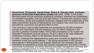  Amarchand, Dungarshi, Harakchand, Shanti & Jitendra Gala, promoter-
directors of Navneet Publications (India) Ltd (estb. 1959). A low-profile
Mumbai-based school textbooks publishing company, Navneet has established
an excellent reputation over the past half century. Currently the company which
commissions, prints and publishes textbooks mapped with the syllabuses of the
state examination boards of Maharashtra and Gujarat, has more than 5,000
educational, preschool and general titles in print.
 The company’s high-quality textbooks are prescribed by 25,000 nurseries,
primary and secondary schools reaching over 30 million students in the
country’s premier industrial states. With 2,800 employees on its muster roll,
Navneet Publications (annual revenue: Rs.610 crore) is the sole textbooks
publishing company listed on the Bombay Stock Exchange.
 In 2008, it entered the digital learning space and currently its digitised texts —
marketed under the brand eSense — are being prescribed in 925 primary-
secondaries in Maharashtra and Gujarat. Moreover the company has also
diversified its operations to enter the schools management and brick-n-mortar
preschools businesses. Currently Navneet provides management services and
advice to over 80 schools in Andhra Pradesh, and has promoted three
preschools in Mumbai and one in Pune under the Leapbridge brand name
8/16/2017Tezpur University Anjali Sharma37
 