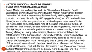  HISTORICAL EDUCATIONAL LEADER AND REFORMER
 BHARAT RATNA PANDIT MADAN MOHAN MALVIA
 Pandit Madan Mohan Malaviya and His Philosophy of Education Family
Background of Pandit Malaviya Pandit Madan Mohan Malaviya was born on
December 25, 1861 in an orthodox Brahmin family at Prayag Born in an
educated orthodox Hindu family at Prayag (Allahabad) in 1861, Madan Mohan
Malaviya name to be recognized as an outstanding and noble son of India.
His multifaceted personality made him, at the same time, a great patriot, an
educationist with a vision, a social reformer, an ardent journalist, reluctant but
effective lawyer, a successful parliamentarian and an outstanding statesman.
Among Malaviya’s many achievements, the most monumental was the
establishment of the Banaras Hindu University or Kashi Hindu Vishvidyalaya. In
the course of his lifetime Banaras Hindu University came to be known as a
Capital of Knowledge of Indian Philosophy and a centre of excellence in fields
of Science and research and Literature , Aesthetics , Management Sciences
and Social Sciences, Cultural Studies , Commerce ,Law ,Professonal courses
such as Medical and Engineering and many more disciplines and the 8/16/2017Tezpur University Anjali Sharma38
 