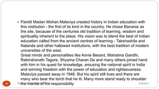 Pandit Madan Mohan Malaviya created history in Indian education with
this institution - the first of its kind in the country. He chose Banaras as
the site, because of the centuries old tradition of learning, wisdom and
spirituality inherent to the place. His vision was to blend the best of Indian
education called from the ancient centres of learning - Takshashila and
Nalanda and other hallowed institutions, with the best tradition of modern
universities of the west.
Great minds and personalities like Annie Besant, Mahatma Gandhi,
Rabindranath Tagore, Shyama Charan De and many others joined hand
with him in his quest for knowledge, arousing the national spirit in India
and winning freedom with the power of education and righteousness.
Malaviya passed away in 1946. But his spirit still lives and there are
many who bear the torch that he lit, Many more stand ready to shoulder
the mantle of his responsibility 8/16/2017Tezpur University Anjali Sharma39
 