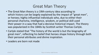 Great Man Theory
• The Great Man theory is a 19th-century idea according to
which history can be largely explained by the impact of "great men",
or heroes; highly influential individuals who, due to either their
personal charisma, intelligence, wisdom, or political skill used
their power in a way that had a decisive historical impact. The theory
was popularized in the 1840s by Scottish writer Thomas Carlyle.
• Carlyle stated that "The history of the world is but the biography of
great men", reflecting his belief that heroes shape history through both
their personal attributes and divine inspiration.
• Leaders are born not made
8/16/2017 Tezpur University Anjali Sharma 4
 