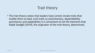 Trait theory
• The trait theory states that leaders have certain innate traits that
enable them to lead, such traits as assertiveness, dependability,
persistence and adaptability it is convenient to list the elements that
Ralph Stodgill (1974), the originator of the trait theory, determined.
8/16/2017 Tezpur University Anjali Sharma 5
 
