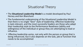 Situational Theory
• The Situational Leadership Model is a model developed by Paul
Hersey and Ken Blanchard
• The fundamental underpinning of the Situational Leadership Model is
that there is no single "best" style of leadership. Effective leadership
is task-relevant, and the most successful leaders are those who adapt
their leadership style to the Performance Readiness (ability and
willingness) of the individual or group they are attempting to lead or
influence.
• Effective leadership varies, not only with the person or group that is
being influenced, but it also depends on the task, job or function that
needs to be accomplished
8/16/2017 Tezpur University Anjali Sharma 6
 