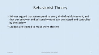 Behaviorist Theory
• Skinner argued that we respond to every kind of reinforcement, and
that our behavior and personality traits can be shaped and controlled
by the society.
• Leaders are trained to make them efective
8/16/2017 Tezpur University Anjali Sharma 7
 