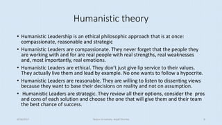Humanistic theory
• Humanistic Leadership is an ethical philosophic approach that is at once:
compassionate, reasonable and strategic
• Humanistic Leaders are compassionate. They never forget that the people they
are working with and for are real people with real strengths, real weaknesses
and, most importantly, real emotions.
• Humanistic Leaders are ethical. They don’t just give lip service to their values.
They actually live them and lead by example. No one wants to follow a hypocrite.
• Humanistic Leaders are reasonable. They are willing to listen to dissenting views
because they want to base their decisions on reality and not on assumption.
• Humanistic Leaders are strategic. They review all their options, consider the pros
and cons of each solution and choose the one that will give them and their team
the best chance of success.
8/16/2017 Tezpur University Anjali Sharma 8
 