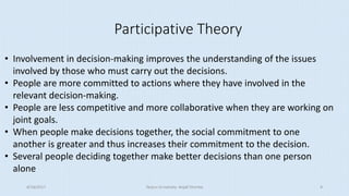 Participative Theory
• Involvement in decision-making improves the understanding of the issues
involved by those who must carry out the decisions.
• People are more committed to actions where they have involved in the
relevant decision-making.
• People are less competitive and more collaborative when they are working on
joint goals.
• When people make decisions together, the social commitment to one
another is greater and thus increases their commitment to the decision.
• Several people deciding together make better decisions than one person
alone
8/16/2017 Tezpur University Anjali Sharma 9
 