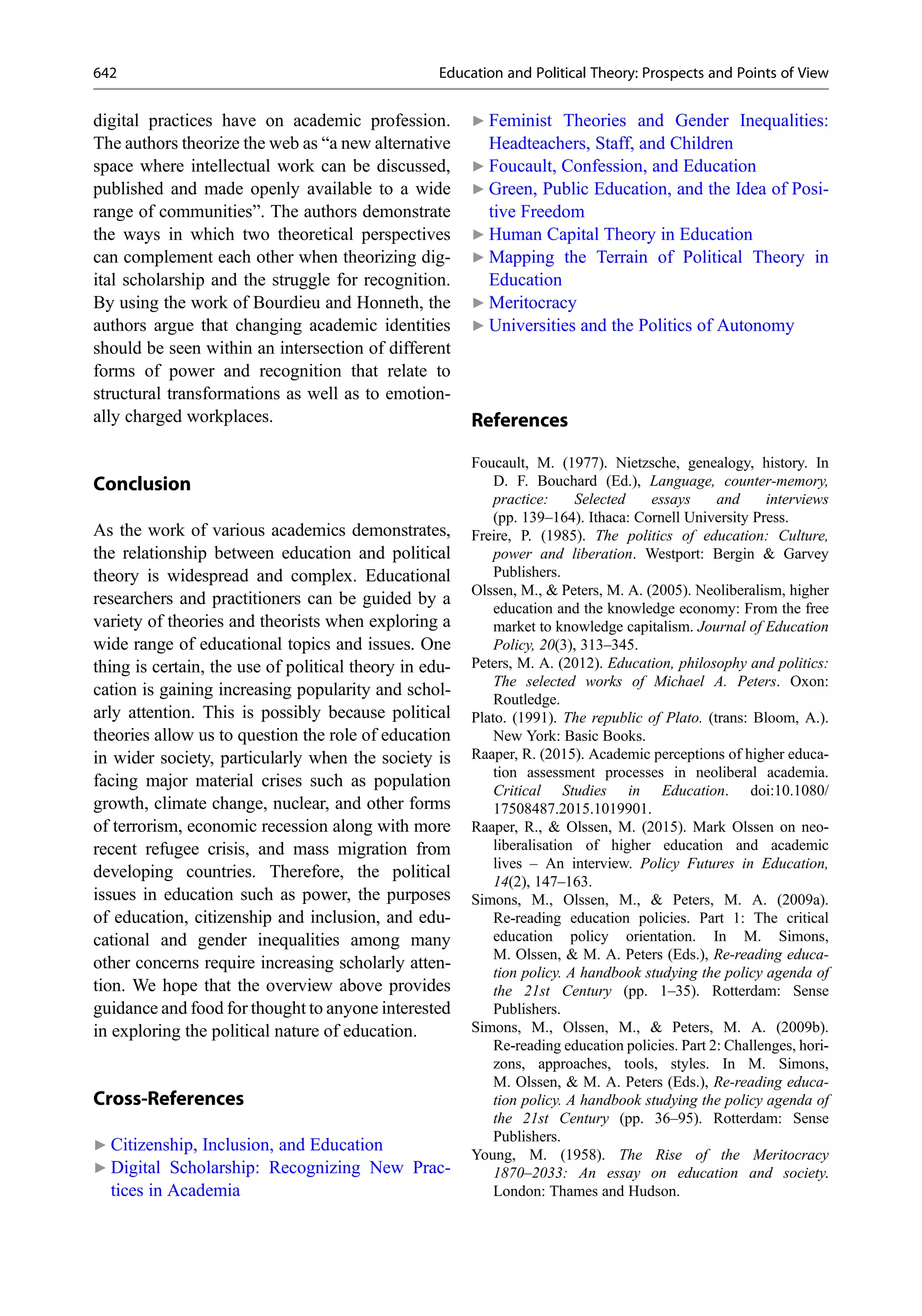 digital practices have on academic profession.
The authors theorize the web as “a new alternative
space where intellectual work can be discussed,
published and made openly available to a wide
range of communities”. The authors demonstrate
the ways in which two theoretical perspectives
can complement each other when theorizing dig-
ital scholarship and the struggle for recognition.
By using the work of Bourdieu and Honneth, the
authors argue that changing academic identities
should be seen within an intersection of different
forms of power and recognition that relate to
structural transformations as well as to emotion-
ally charged workplaces.
Conclusion
As the work of various academics demonstrates,
the relationship between education and political
theory is widespread and complex. Educational
researchers and practitioners can be guided by a
variety of theories and theorists when exploring a
wide range of educational topics and issues. One
thing is certain, the use of political theory in edu-
cation is gaining increasing popularity and schol-
arly attention. This is possibly because political
theories allow us to question the role of education
in wider society, particularly when the society is
facing major material crises such as population
growth, climate change, nuclear, and other forms
of terrorism, economic recession along with more
recent refugee crisis, and mass migration from
developing countries. Therefore, the political
issues in education such as power, the purposes
of education, citizenship and inclusion, and edu-
cational and gender inequalities among many
other concerns require increasing scholarly atten-
tion. We hope that the overview above provides
guidance and food for thought to anyone interested
in exploring the political nature of education.
Cross-References
▶ Citizenship, Inclusion, and Education
▶ Digital Scholarship: Recognizing New Prac-
tices in Academia
▶ Feminist Theories and Gender Inequalities:
Headteachers, Staff, and Children
▶ Foucault, Confession, and Education
▶ Green, Public Education, and the Idea of Posi-
tive Freedom
▶ Human Capital Theory in Education
▶ Mapping the Terrain of Political Theory in
Education
▶ Meritocracy
▶ Universities and the Politics of Autonomy
References
Foucault, M. (1977). Nietzsche, genealogy, history. In
D. F. Bouchard (Ed.), Language, counter-memory,
practice: Selected essays and interviews
(pp. 139–164). Ithaca: Cornell University Press.
Freire, P. (1985). The politics of education: Culture,
power and liberation. Westport: Bergin & Garvey
Publishers.
Olssen, M., & Peters, M. A. (2005). Neoliberalism, higher
education and the knowledge economy: From the free
market to knowledge capitalism. Journal of Education
Policy, 20(3), 313–345.
Peters, M. A. (2012). Education, philosophy and politics:
The selected works of Michael A. Peters. Oxon:
Routledge.
Plato. (1991). The republic of Plato. (trans: Bloom, A.).
New York: Basic Books.
Raaper, R. (2015). Academic perceptions of higher educa-
tion assessment processes in neoliberal academia.
Critical Studies in Education. doi:10.1080/
17508487.2015.1019901.
Raaper, R., & Olssen, M. (2015). Mark Olssen on neo-
liberalisation of higher education and academic
lives – An interview. Policy Futures in Education,
14(2), 147–163.
Simons, M., Olssen, M., & Peters, M. A. (2009a).
Re-reading education policies. Part 1: The critical
education policy orientation. In M. Simons,
M. Olssen, & M. A. Peters (Eds.), Re-reading educa-
tion policy. A handbook studying the policy agenda of
the 21st Century (pp. 1–35). Rotterdam: Sense
Publishers.
Simons, M., Olssen, M., & Peters, M. A. (2009b).
Re-reading education policies. Part 2: Challenges, hori-
zons, approaches, tools, styles. In M. Simons,
M. Olssen, & M. A. Peters (Eds.), Re-reading educa-
tion policy. A handbook studying the policy agenda of
the 21st Century (pp. 36–95). Rotterdam: Sense
Publishers.
Young, M. (1958). The Rise of the Meritocracy
1870–2033: An essay on education and society.
London: Thames and Hudson.
642 Education and Political Theory: Prospects and Points of View
 