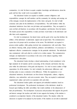 communities, it is vital for them to acquire complete knowledge and information about the
goals and how they would work to accomplish them.
The educational leaders are required to establish common obligations and
responsibilities amongst the staff members and the community for selecting and carrying out
of the strategies towards the implementation of the vision and goals. It is vital to build
consensus and a plan for the distribution of responsibilities. The staff members within the
educational institutions have their own job duties and responsibilities. They are required to
carry out their job functions in accordance with the guidance and direction from the leaders.
The leaders possess this responsibility to make provision of job duties to the individuals and
allot them work assignments.
It is vital to communicate the shared vision and the goals in the ways that facilitate the
abilities of the individuals to understand, support and act upon them. The communication
system has to be proper and in accordance to the norms. The individuals are required to
possess certain qualities while getting involved into communication with each other. These
are effective listening skills, proper feedback, politeness and truthfulness. It is necessary to
implement effective communication strategies for the particular individuals. The individuals
may communicate with each other in a verbal or in a written manner. The communication
strategies are implemented in accordance to the areas or the subjects regarding which
communication takes place.
The educational leader develops a shared understanding of and commitment to the
high standards for all students and for overcoming all the obstacles and barriers that may
arise within the achievement of the goals and objectives. It is vital to create a culture of high
expectations for all the students. It is vital to identify the achievement differences and
develops plans to cause a reduction in the differences. Within the organization or an
educational institution, the individuals are from diverse backgrounds, cultures, religions,
ethnicities, race, nationalities and socio-economic status. They are required to understand
organizational culture and work in co-operation with each other.
The educational leaders guides and supports job-embedded standards, based on
professional development. The professional development of the individuals should be
focused upon building the skills and abilities that would contribute in the enhancement of
their job performance. The development of processes and procedures that supports the growth
and interest amongst the teachers and which in turn supports the learning of the students is
considered as an important function of the educational leaders. The situation within the
classroom is required to be analysed by the teachers. If the students are not able to understand
 