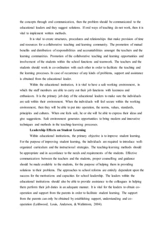 the concepts through oral communication, then the problem should be communicated to the
educational leaders and they suggest solutions. If oral ways of teaching do not work, then it is
vital to implement written methods.
It is vital to create structures, procedures and relationships that make provision of time
and resources for a collaborative teaching and learning community. The promotion of mutual
benefits and distribution of responsibilities and accountabilities amongst the teachers and the
learning communities. Promotion of the collaborative teaching and learning opportunities and
involvement of the students within the school functions and teamwork. The teachers and the
students should work in co-ordination with each other in order to facilitate the teaching and
the learning processes. In case of occurrence of any kinds of problems, support and assistance
is obtained from the educational leader.
Within the educational institution, it is vital to have a safe working environment, in
which the staff members are able to carry out their job functions with keenness and
enthusiasm. It is the primary job duty of the educational leaders to make sure the individuals
are safe within their environment. When the individuals will feel secure within the working
environment, then they will be able to put into operation, the norms, values, standards,
principles and cultures. When one feels safe, he or she will be able to express their ideas and
give suggestions. Safe environment generates opportunities to bring modern and innovative
techniques and methods in the teaching-learning processes.
Leadership Effects on Student Learning
Within educational institutions, the primary objective is to improve student learning.
For the purpose of improving student learning, the individuals are required to introduce well-
organized curriculum and the instructional strategies. The teaching-learning methods should
be appropriate and in accordance to the needs and requirements of the students. Effective
communication between the teachers and the students, proper counselling and guidance
should be made available to the students, for the purpose of helping them in providing
solutions to their problems. The approaches to school reforms are entirely dependent upon the
success for the motivations and capacities for school leadership. The leaders within the
educational institutions should also be able to provide assistance to the colleagues in helping
them perform their job duties in an adequate manner. It is vital for the leaders to obtain co-
operation and support from the parents in order to facilitate student learning. The support
from the parents can only be obtained by establishing support, understanding and co-
operation (Leithwood, Louis, Anderson, & Wahlstrom, 2004).
 