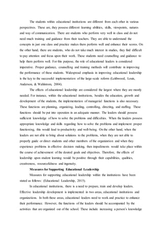 The students within educational institutions are different from each other in various
perspectives. These are, they possess different learning abilities, skills, viewpoints, natures
and way of communication. There are students who perform very well in class and do not
need much training and guidance from their teachers. They are able to understand the
concepts in just one class and practice makes them perform well and enhance their scores. On
the other hand, there are students, who do not take much interest in studies, they find difficult
to pay attention and focus upon their work. These students need counselling and guidance to
help them perform well. For this purpose, the role of educational leaders is considered
imperative. Proper guidance, counselling and training methods will contribute in improving
the performance of these students. Widespread emphasis in improving educational leadership
is the key to the successful implementation of the large-scale reform (Leithwood, Louis,
Anderson, & Wahlstrom, 2004).
The effects of educational leadership are considered the largest where they are mostly
needed. For instance, within the educational institutions, besides the education, growth and
development of the students, the implementation of managerial functions is also necessary.
These functions are planning, organizing, leading, controlling, directing, and staffing. These
functions should be put into operation in an adequate manner. The leaders should possess
sufficient knowledge of how to solve the problems and difficulties. When the leaders possess
appropriate knowledge and skills regarding how to solve the problems and implement proper
functioning, this would lead to productivity and well-being. On the other hand, when the
leaders are not able to bring about solutions to the problems, when they are not able to
properly guide or direct students and other members of the organization and when they
experience problems in effective decision making, then impediments would take place within
the course of achievement of the desired goals and objectives. Therefore, the effects of
leadership upon student learning would be positive through their capabilities, qualities,
creativeness, resourcefulness and ingenuity.
Measures for Supporting Educational Leadership
Measures for supporting educational leadership within the institutions have been
stated as follows: (Educational Leadership, 2015).
In educational institutions, there is a need to prepare, train and develop leaders.
Effective leadership development is implemented in two areas, educational institutions and
organizations. In both these areas, educational leaders need to work and practice to enhance
their performance. However, the functions of the leaders should be accompanied by the
activities that are organized out of the school. These include increasing a person’s knowledge
 