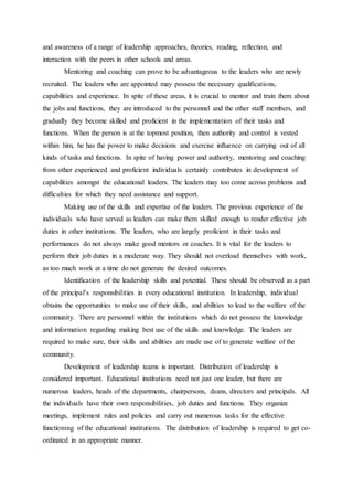 and awareness of a range of leadership approaches, theories, reading, reflection, and
interaction with the peers in other schools and areas.
Mentoring and coaching can prove to be advantageous to the leaders who are newly
recruited. The leaders who are appointed may possess the necessary qualifications,
capabilities and experience. In spite of these areas, it is crucial to mentor and train them about
the jobs and functions, they are introduced to the personnel and the other staff members, and
gradually they become skilled and proficient in the implementation of their tasks and
functions. When the person is at the topmost position, then authority and control is vested
within him, he has the power to make decisions and exercise influence on carrying out of all
kinds of tasks and functions. In spite of having power and authority, mentoring and coaching
from other experienced and proficient individuals certainly contributes in development of
capabilities amongst the educational leaders. The leaders may too come across problems and
difficulties for which they need assistance and support.
Making use of the skills and expertise of the leaders. The previous experience of the
individuals who have served as leaders can make them skilled enough to render effective job
duties in other institutions. The leaders, who are largely proficient in their tasks and
performances do not always make good mentors or coaches. It is vital for the leaders to
perform their job duties in a moderate way. They should not overload themselves with work,
as too much work at a time do not generate the desired outcomes.
Identification of the leadership skills and potential. These should be observed as a part
of the principal’s responsibilities in every educational institution. In leadership, individual
obtains the opportunities to make use of their skills, and abilities to lead to the welfare of the
community. There are personnel within the institutions which do not possess the knowledge
and information regarding making best use of the skills and knowledge. The leaders are
required to make sure, their skills and abilities are made use of to generate welfare of the
community.
Development of leadership teams is important. Distribution of leadership is
considered important. Educational institutions need not just one leader, but there are
numerous leaders, heads of the departments, chairpersons, deans, directors and principals. All
the individuals have their own responsibilities, job duties and functions. They organize
meetings, implement rules and policies and carry out numerous tasks for the effective
functioning of the educational institutions. The distribution of leadership is required to get co-
ordinated in an appropriate manner.
 