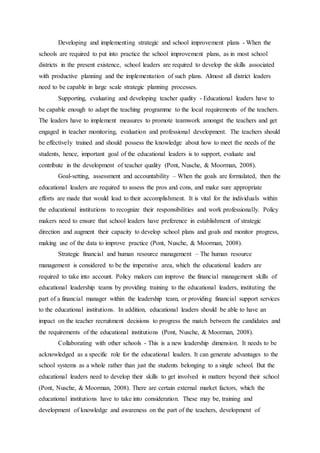 Developing and implementing strategic and school improvement plans - When the
schools are required to put into practice the school improvement plans, as in most school
districts in the present existence, school leaders are required to develop the skills associated
with productive planning and the implementation of such plans. Almost all district leaders
need to be capable in large scale strategic planning processes.
Supporting, evaluating and developing teacher quality - Educational leaders have to
be capable enough to adapt the teaching programme to the local requirements of the teachers.
The leaders have to implement measures to promote teamwork amongst the teachers and get
engaged in teacher monitoring, evaluation and professional development. The teachers should
be effectively trained and should possess the knowledge about how to meet the needs of the
students, hence, important goal of the educational leaders is to support, evaluate and
contribute in the development of teacher quality (Pont, Nusche, & Moorman, 2008).
Goal-setting, assessment and accountability – When the goals are formulated, then the
educational leaders are required to assess the pros and cons, and make sure appropriate
efforts are made that would lead to their accomplishment. It is vital for the individuals within
the educational institutions to recognize their responsibilities and work professionally. Policy
makers need to ensure that school leaders have preference in establishment of strategic
direction and augment their capacity to develop school plans and goals and monitor progress,
making use of the data to improve practice (Pont, Nusche, & Moorman, 2008).
Strategic financial and human resource management – The human resource
management is considered to be the imperative area, which the educational leaders are
required to take into account. Policy makers can improve the financial management skills of
educational leadership teams by providing training to the educational leaders, instituting the
part of a financial manager within the leadership team, or providing financial support services
to the educational institutions. In addition, educational leaders should be able to have an
impact on the teacher recruitment decisions to progress the match between the candidates and
the requirements of the educational institutions (Pont, Nusche, & Moorman, 2008).
Collaborating with other schools - This is a new leadership dimension. It needs to be
acknowledged as a specific role for the educational leaders. It can generate advantages to the
school systems as a whole rather than just the students belonging to a single school. But the
educational leaders need to develop their skills to get involved in matters beyond their school
(Pont, Nusche, & Moorman, 2008). There are certain external market factors, which the
educational institutions have to take into consideration. These may be, training and
development of knowledge and awareness on the part of the teachers, development of
 