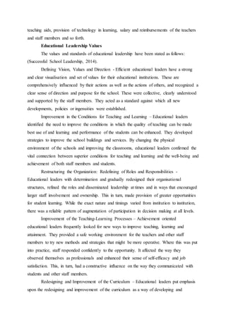 teaching aids, provision of technology in learning, salary and reimbursements of the teachers
and staff members and so forth.
Educational Leadership Values
The values and standards of educational leadership have been stated as follows:
(Successful School Leadership, 2014).
Defining Vision, Values and Direction - Efficient educational leaders have a strong
and clear visualisation and set of values for their educational institutions. These are
comprehensively influenced by their actions as well as the actions of others, and recognized a
clear sense of direction and purpose for the school. These were collective, clearly understood
and supported by the staff members. They acted as a standard against which all new
developments, policies or ingenuities were established.
Improvement in the Conditions for Teaching and Learning – Educational leaders
identified the need to improve the conditions in which the quality of teaching can be made
best use of and learning and performance of the students can be enhanced. They developed
strategies to improve the school buildings and services. By changing the physical
environment of the schools and improving the classrooms, educational leaders confirmed the
vital connection between superior conditions for teaching and learning and the well-being and
achievement of both staff members and students.
Restructuring the Organization: Redefining of Roles and Responsibilities -
Educational leaders with determination and gradually redesigned their organisational
structures, refined the roles and disseminated leadership at times and in ways that encouraged
larger staff involvement and ownership. This in turn, made provision of greater opportunities
for student learning. While the exact nature and timings varied from institution to institution,
there was a reliable pattern of augmentation of participation in decision making at all levels.
Improvement of the Teaching-Learning Processes – Achievement oriented
educational leaders frequently looked for new ways to improve teaching, learning and
attainment. They provided a safe working environment for the teachers and other staff
members to try new methods and strategies that might be more operative. Where this was put
into practice, staff responded confidently to the opportunity. It affected the way they
observed themselves as professionals and enhanced their sense of self-efficacy and job
satisfaction. This, in turn, had a constructive influence on the way they communicated with
students and other staff members.
Redesigning and Improvement of the Curriculum – Educational leaders put emphasis
upon the redesigning and improvement of the curriculum as a way of developing and
 