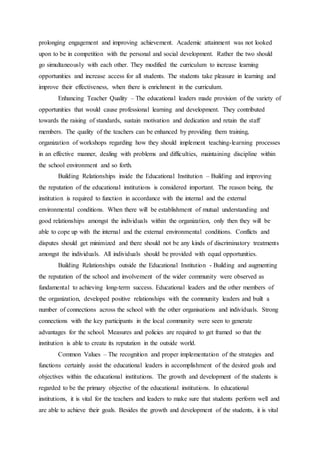 prolonging engagement and improving achievement. Academic attainment was not looked
upon to be in competition with the personal and social development. Rather the two should
go simultaneously with each other. They modified the curriculum to increase learning
opportunities and increase access for all students. The students take pleasure in learning and
improve their effectiveness, when there is enrichment in the curriculum.
Enhancing Teacher Quality – The educational leaders made provision of the variety of
opportunities that would cause professional learning and development. They contributed
towards the raising of standards, sustain motivation and dedication and retain the staff
members. The quality of the teachers can be enhanced by providing them training,
organization of workshops regarding how they should implement teaching-learning processes
in an effective manner, dealing with problems and difficulties, maintaining discipline within
the school environment and so forth.
Building Relationships inside the Educational Institution – Building and improving
the reputation of the educational institutions is considered important. The reason being, the
institution is required to function in accordance with the internal and the external
environmental conditions. When there will be establishment of mutual understanding and
good relationships amongst the individuals within the organization, only then they will be
able to cope up with the internal and the external environmental conditions. Conflicts and
disputes should get minimized and there should not be any kinds of discriminatory treatments
amongst the individuals. All individuals should be provided with equal opportunities.
Building Relationships outside the Educational Institution - Building and augmenting
the reputation of the school and involvement of the wider community were observed as
fundamental to achieving long-term success. Educational leaders and the other members of
the organization, developed positive relationships with the community leaders and built a
number of connections across the school with the other organisations and individuals. Strong
connections with the key participants in the local community were seen to generate
advantages for the school. Measures and policies are required to get framed so that the
institution is able to create its reputation in the outside world.
Common Values – The recognition and proper implementation of the strategies and
functions certainly assist the educational leaders in accomplishment of the desired goals and
objectives within the educational institutions. The growth and development of the students is
regarded to be the primary objective of the educational institutions. In educational
institutions, it is vital for the teachers and leaders to make sure that students perform well and
are able to achieve their goals. Besides the growth and development of the students, it is vital
 