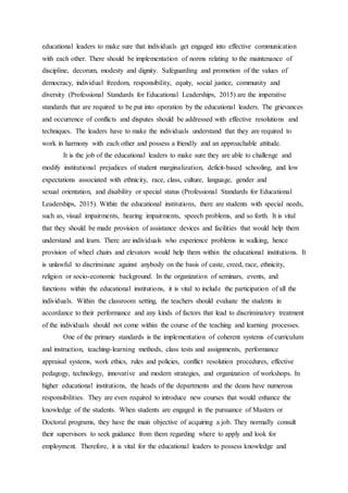 educational leaders to make sure that individuals get engaged into effective communication
with each other. There should be implementation of norms relating to the maintenance of
discipline, decorum, modesty and dignity. Safeguarding and promotion of the values of
democracy, individual freedom, responsibility, equity, social justice, community and
diversity (Professional Standards for Educational Leaderships, 2015) are the imperative
standards that are required to be put into operation by the educational leaders. The grievances
and occurrence of conflicts and disputes should be addressed with effective resolutions and
techniques. The leaders have to make the individuals understand that they are required to
work in harmony with each other and possess a friendly and an approachable attitude.
It is the job of the educational leaders to make sure they are able to challenge and
modify institutional prejudices of student marginalization, deficit-based schooling, and low
expectations associated with ethnicity, race, class, culture, language, gender and
sexual orientation, and disability or special status (Professional Standards for Educational
Leaderships, 2015). Within the educational institutions, there are students with special needs,
such as, visual impairments, hearing impairments, speech problems, and so forth. It is vital
that they should be made provision of assistance devices and facilities that would help them
understand and learn. There are individuals who experience problems in walking, hence
provision of wheel chairs and elevators would help them within the educational institutions. It
is unlawful to discriminate against anybody on the basis of caste, creed, race, ethnicity,
religion or socio-economic background. In the organization of seminars, events, and
functions within the educational institutions, it is vital to include the participation of all the
individuals. Within the classroom setting, the teachers should evaluate the students in
accordance to their performance and any kinds of factors that lead to discriminatory treatment
of the individuals should not come within the course of the teaching and learning processes.
One of the primary standards is the implementation of coherent systems of curriculum
and instruction, teaching-learning methods, class tests and assignments, performance
appraisal systems, work ethics, rules and policies, conflict resolution procedures, effective
pedagogy, technology, innovative and modern strategies, and organization of workshops. In
higher educational institutions, the heads of the departments and the deans have numerous
responsibilities. They are even required to introduce new courses that would enhance the
knowledge of the students. When students are engaged in the pursuance of Masters or
Doctoral programs, they have the main objective of acquiring a job. They normally consult
their supervisors to seek guidance from them regarding where to apply and look for
employment. Therefore, it is vital for the educational leaders to possess knowledge and
 