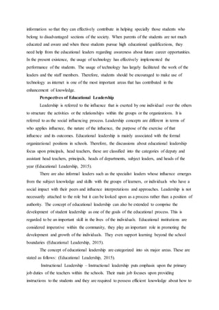 information so that they can effectively contribute in helping specially those students who
belong to disadvantaged sections of the society. When parents of the students are not much
educated and aware and when these students pursue high educational qualifications, they
need help from the educational leaders regarding awareness about future career opportunities.
In the present existence, the usage of technology has effectively implemented the
performance of the students. The usage of technology has largely facilitated the work of the
leaders and the staff members. Therefore, students should be encouraged to make use of
technology as internet is one of the most important areas that has contributed in the
enhancement of knowledge.
Perspectives of Educational Leadership
Leadership is referred to the influence that is exerted by one individual over the others
to structure the activities or the relationships within the groups or the organizations. It is
referred to as the social influencing process. Leadership concepts are different in terms of
who applies influence, the nature of the influence, the purpose of the exercise of that
influence and its outcomes. Educational leadership is mainly associated with the formal
organizational positions in schools. Therefore, the discussions about educational leadership
focus upon principals, head teachers, these are classified into the categories of deputy and
assistant head teachers, principals, heads of departments, subject leaders, and heads of the
year (Educational Leadership, 2015).
There are also informal leaders such as the specialist leaders whose influence emerges
from the subject knowledge and skills with the groups of learners, or individuals who have a
social impact with their peers and influence interpretations and approaches. Leadership is not
necessarily attached to the role but it can be looked upon as a process rather than a position of
authority. The concept of educational leadership can also be extended to comprise the
development of student leadership as one of the goals of the educational process. This is
regarded to be an important skill in the lives of the individuals. Educational institutions are
considered imperative within the community, they play an important role in promoting the
development and growth of the individuals. They even support learning beyond the school
boundaries (Educational Leadership, 2015).
The concept of educational leadership are categorized into six major areas. These are
stated as follows: (Educational Leadership, 2015).
Instructional Leadership – Instructional leadership puts emphasis upon the primary
job duties of the teachers within the schools. Their main job focuses upon providing
instructions to the students and they are required to possess efficient knowledge about how to
 