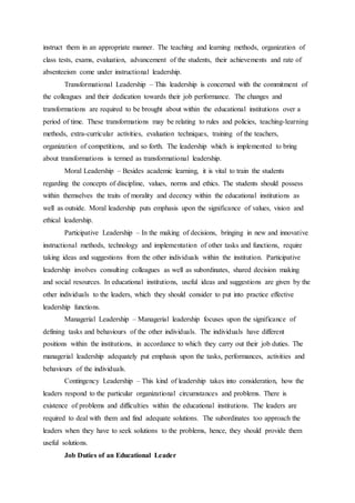 instruct them in an appropriate manner. The teaching and learning methods, organization of
class tests, exams, evaluation, advancement of the students, their achievements and rate of
absenteeism come under instructional leadership.
Transformational Leadership – This leadership is concerned with the commitment of
the colleagues and their dedication towards their job performance. The changes and
transformations are required to be brought about within the educational institutions over a
period of time. These transformations may be relating to rules and policies, teaching-learning
methods, extra-curricular activities, evaluation techniques, training of the teachers,
organization of competitions, and so forth. The leadership which is implemented to bring
about transformations is termed as transformational leadership.
Moral Leadership – Besides academic learning, it is vital to train the students
regarding the concepts of discipline, values, norms and ethics. The students should possess
within themselves the traits of morality and decency within the educational institutions as
well as outside. Moral leadership puts emphasis upon the significance of values, vision and
ethical leadership.
Participative Leadership – In the making of decisions, bringing in new and innovative
instructional methods, technology and implementation of other tasks and functions, require
taking ideas and suggestions from the other individuals within the institution. Participative
leadership involves consulting colleagues as well as subordinates, shared decision making
and social resources. In educational institutions, useful ideas and suggestions are given by the
other individuals to the leaders, which they should consider to put into practice effective
leadership functions.
Managerial Leadership – Managerial leadership focuses upon the significance of
defining tasks and behaviours of the other individuals. The individuals have different
positions within the institutions, in accordance to which they carry out their job duties. The
managerial leadership adequately put emphasis upon the tasks, performances, activities and
behaviours of the individuals.
Contingency Leadership – This kind of leadership takes into consideration, how the
leaders respond to the particular organizational circumstances and problems. There is
existence of problems and difficulties within the educational institutions. The leaders are
required to deal with them and find adequate solutions. The subordinates too approach the
leaders when they have to seek solutions to the problems, hence, they should provide them
useful solutions.
Job Duties of an Educational Leader
 