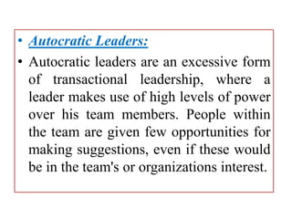 • Autocratic Leaders:
• Autocratic leaders are an excessive form
of transactional leadership, where a
leader makes use of high levels of power
over his team members. People within
the team are given few opportunities for
making suggestions, even if these would
be in the team's or organizations interest.
 