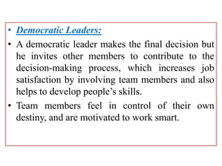 • Democratic Leaders:
• A democratic leader makes the final decision but
he invites other members to contribute to the
decision-making process, which increases job
satisfaction by involving team members and also
helps to develop people’s skills.
• Team members feel in control of their own
destiny, and are motivated to work smart.
 